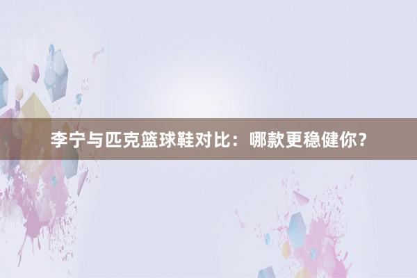 李宁与匹克篮球鞋对比：哪款更稳健你？