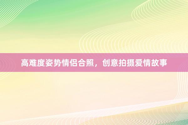 高难度姿势情侣合照，创意拍摄爱情故事